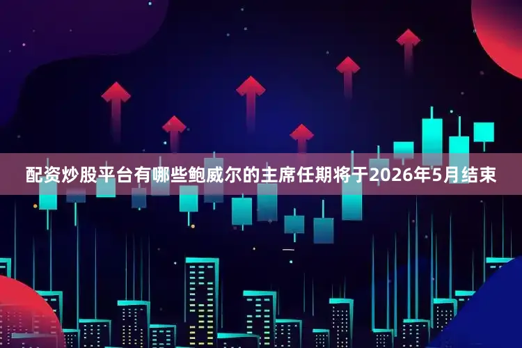 配资炒股平台有哪些鲍威尔的主席任期将于2026年5月结束