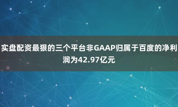 实盘配资最狠的三个平台非GAAP归属于百度的净利润为42.97亿元