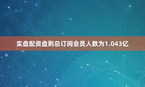 实盘配资盘则总订阅会员人数为1.043亿