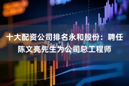 十大配资公司排名永和股份：聘任陈文亮先生为公司总工程师