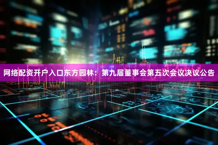 网络配资开户入口东方园林：第九届董事会第五次会议决议公告