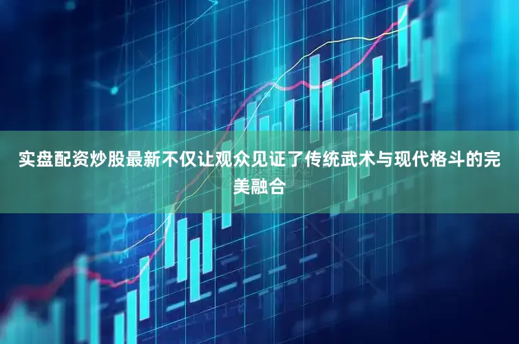 实盘配资炒股最新不仅让观众见证了传统武术与现代格斗的完美融合