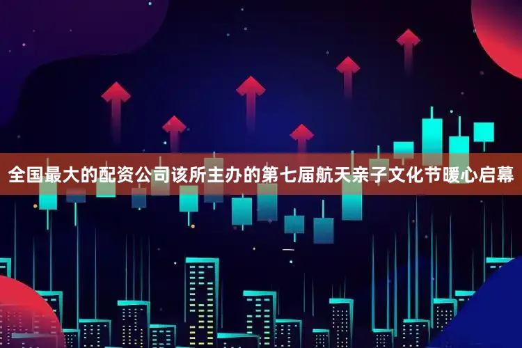 全国最大的配资公司该所主办的第七届航天亲子文化节暖心启幕