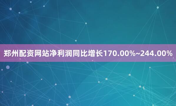 郑州配资网站净利润同比增长170.00%~244.00%