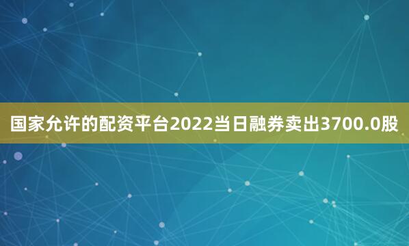 国家允许的配资平台2022当日融券卖出3700.0股