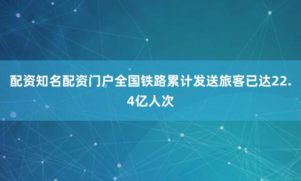 配资知名配资门户全国铁路累计发送旅客已达22.4亿人次