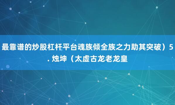 最靠谱的炒股杠杆平台魂族倾全族之力助其突破）5. 烛坤（太虚古龙老龙皇