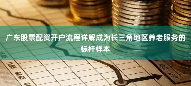 广东股票配资开户流程详解成为长三角地区养老服务的标杆样本