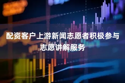 配资客户上游新闻志愿者积极参与志愿讲解服务
