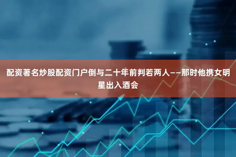 配资著名炒股配资门户倒与二十年前判若两人——那时他携女明星出入酒会