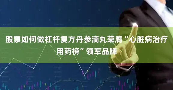 股票如何做杠杆复方丹参滴丸荣膺“心脏病治疗用药榜”领军品牌