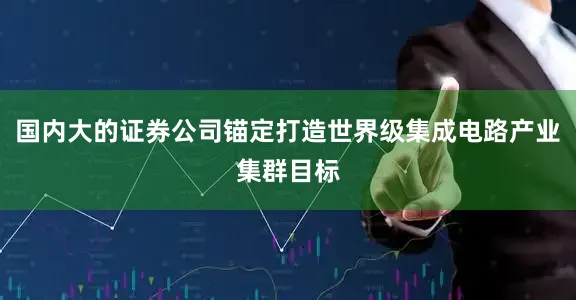 国内大的证券公司锚定打造世界级集成电路产业集群目标