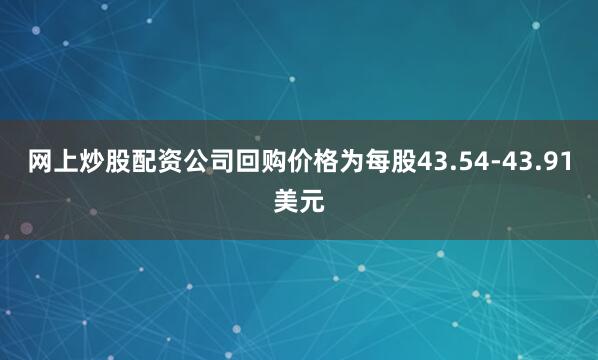 网上炒股配资公司回购价格为每股43.54-43.91美元