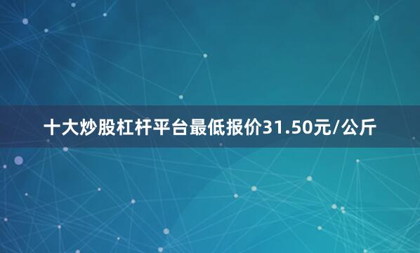 十大炒股杠杆平台最低报价31.50元/公斤