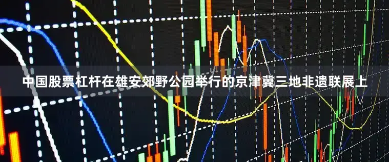 中国股票杠杆在雄安郊野公园举行的京津冀三地非遗联展上