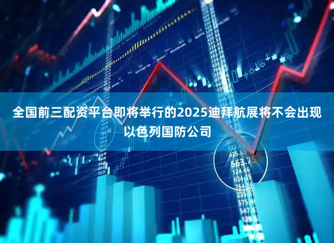 全国前三配资平台即将举行的2025迪拜航展将不会出现以色列国防公司